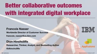 Better collaborative outcomes  
with integrated digital workplace
Francois Nasser
Worldwide Director of Customer Success
francois_nasser@us.ibm.com
Dion Hinchcliffe
Researcher, Thinker, Analyst, and Bestselling Author
@dhinchcliffe
Social Connections | October 16, 2017IBM | AppFusions
 