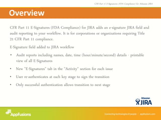 CFR Part 11 E-Signatures (FDA Compliance) for JIRA adds an e-signature JIRA field and
audit reporting to your workflow. It is for corporations or organizations requiring Title
21 CFR Part 11 compliance.
E-Signature field added to JIRA workflow
• Audit reports including names, date, time (hour/minute/second) details - printable
view of all E-Signatures
• New "E-Signatures" tab in the "Activity" section for each issue
• User re-authenticates at each key stage to sign the transition
• Only successful authentication allows transition to next stage
Overview
CFR Part 11 E-Signatures (FDA Compliance) for Atlassian JIRA
 