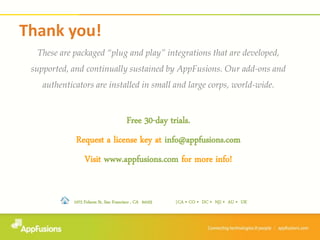 These are packaged “plug and play” integrations that are developed,
supported, and continually sustained by AppFusions. Our add-ons and
authenticators are installed in small and large corps, world-wide.
Free 30-day trials.
Request a license key at info@appfusions.com
Visit www.appfusions.com for more info!
Thank you!
1072 Folsom St, San Francisco , CA 94103 (CA • CO • DC • NJ) • AU • UK
 