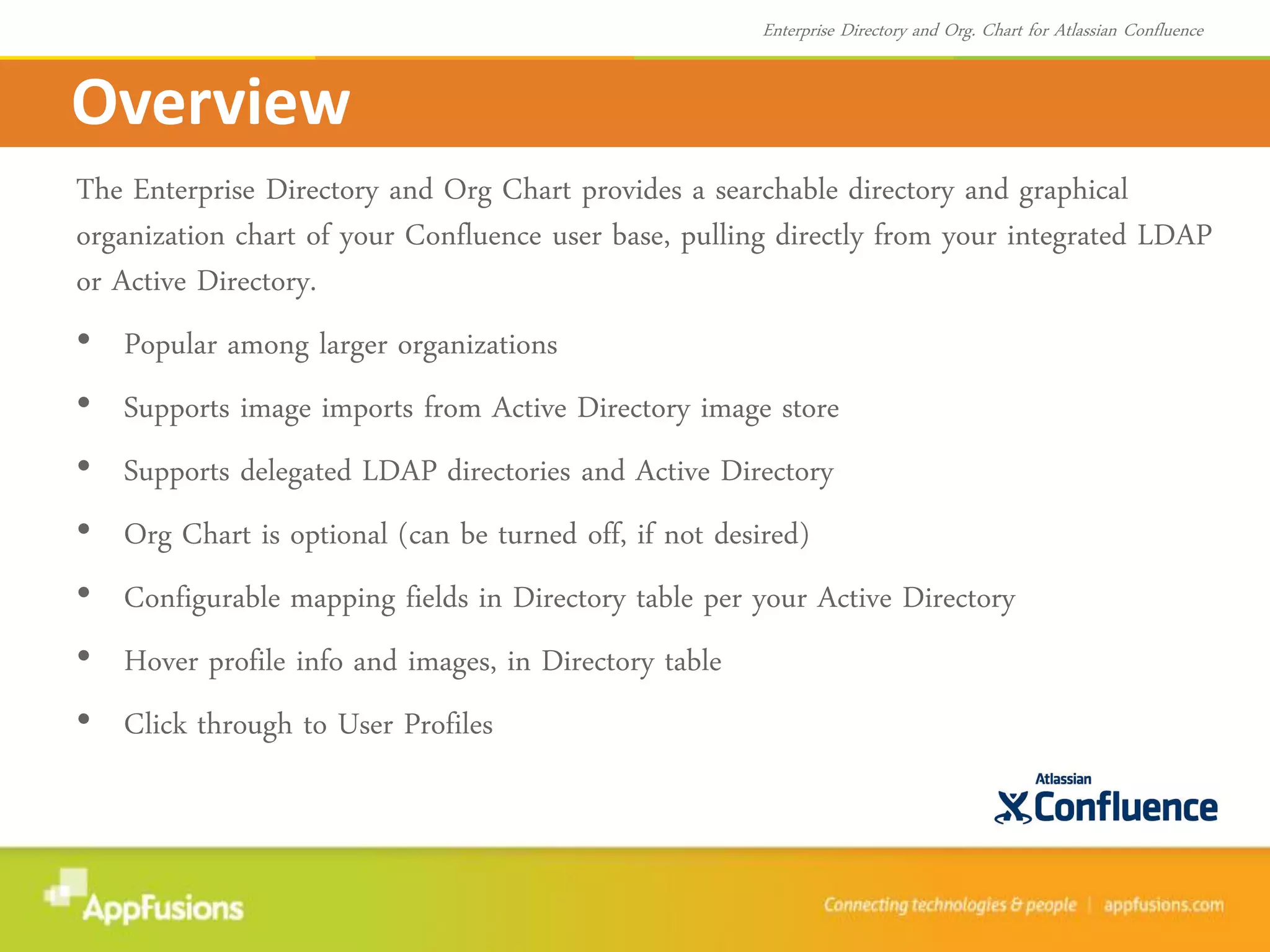 The Enterprise Directory and Org Chart provides a searchable directory and graphical
organization chart of your Confluence user base, pulling directly from your integrated LDAP
or Active Directory.
• Popular among larger organizations
• Supports image imports from Active Directory image store
• Supports delegated LDAP directories and Active Directory
• Org Chart is optional (can be turned off, if not desired)
• Configurable mapping fields in Directory table per your Active Directory
• Hover profile info and images, in Directory table
• Click through to User Profiles
Overview
Enterprise Directory and Org. Chart for Atlassian Confluence
 