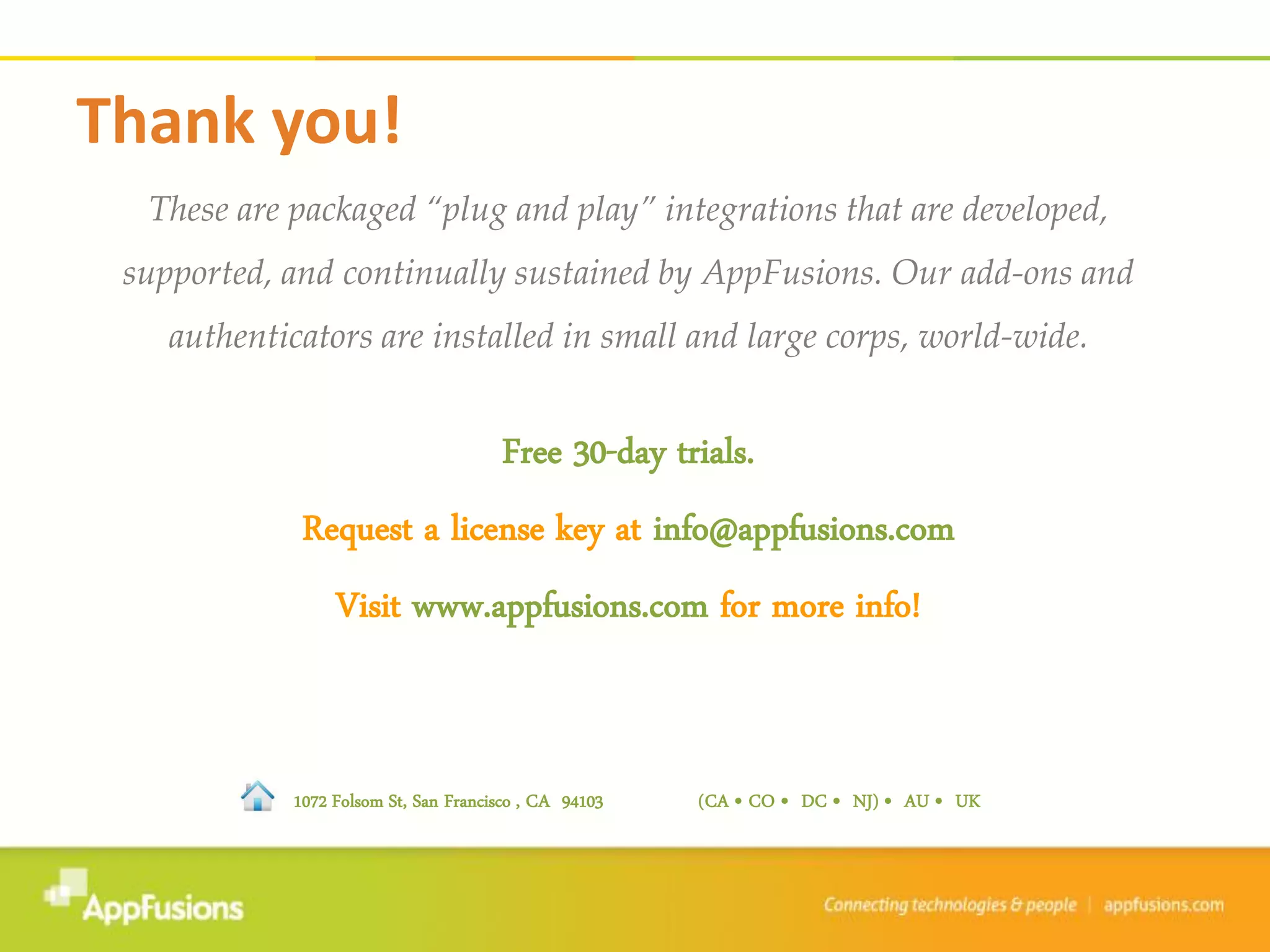 These are packaged “plug and play” integrations that are developed,
supported, and continually sustained by AppFusions. Our add-ons and
authenticators are installed in small and large corps, world-wide.
Free 30-day trials.
Request a license key at info@appfusions.com
Visit www.appfusions.com for more info!
Thank you!
1072 Folsom St, San Francisco , CA 94103 (CA • CO • DC • NJ) • AU • UK
 