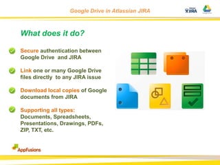 Google Drive in Atlassian JIRA

What does it do?
Secure authentication between
Google Drive and JIRA
Link one or many Google Drive
files directly to any JIRA issue
Download local copies of Google
documents from JIRA
Supporting all types:
Documents, Spreadsheets,
Presentations, Drawings, PDFs,
ZIP, TXT, etc.

 