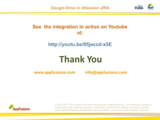 Google Drive in Atlassian JIRA

See the integration in action on Youtube
at:
http://youtu.be/95jaccd-x5E

Thank You
www.appfusions.com

info@appfusions.com

© 2010-2014. The content of this document belongs to AppFusions Inc. The intellectual property is
protected by laws, covering copyrights, trademarks, service marks, patents, and rights of privacy
and/or publicity.And any unauthorized use is prohibited unless prior written content is obtained.

 