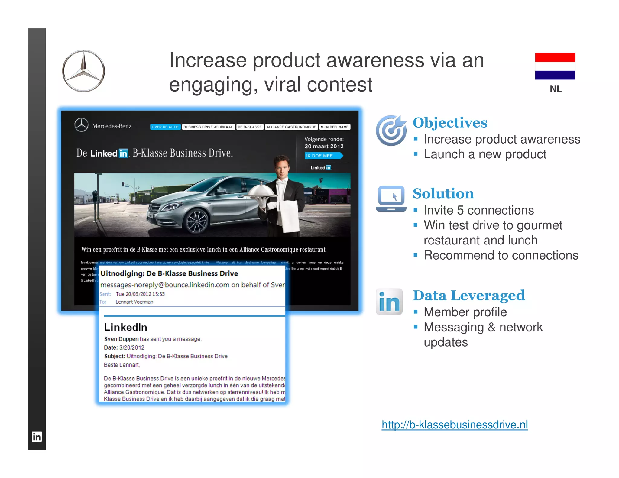 Increase product awareness via an
engaging, viral contest                                 NL


                            Objectives
                              Increase product awareness
                              Launch a new product


                            Solution
                              Invite 5 connections
                              Win test drive to gourmet
                              restaurant and lunch
                              Recommend to connections


                            Data Leveraged
                              Member profile
                              Messaging & network
                              updates




                      http://b-klassebusinessdrive.nl
 