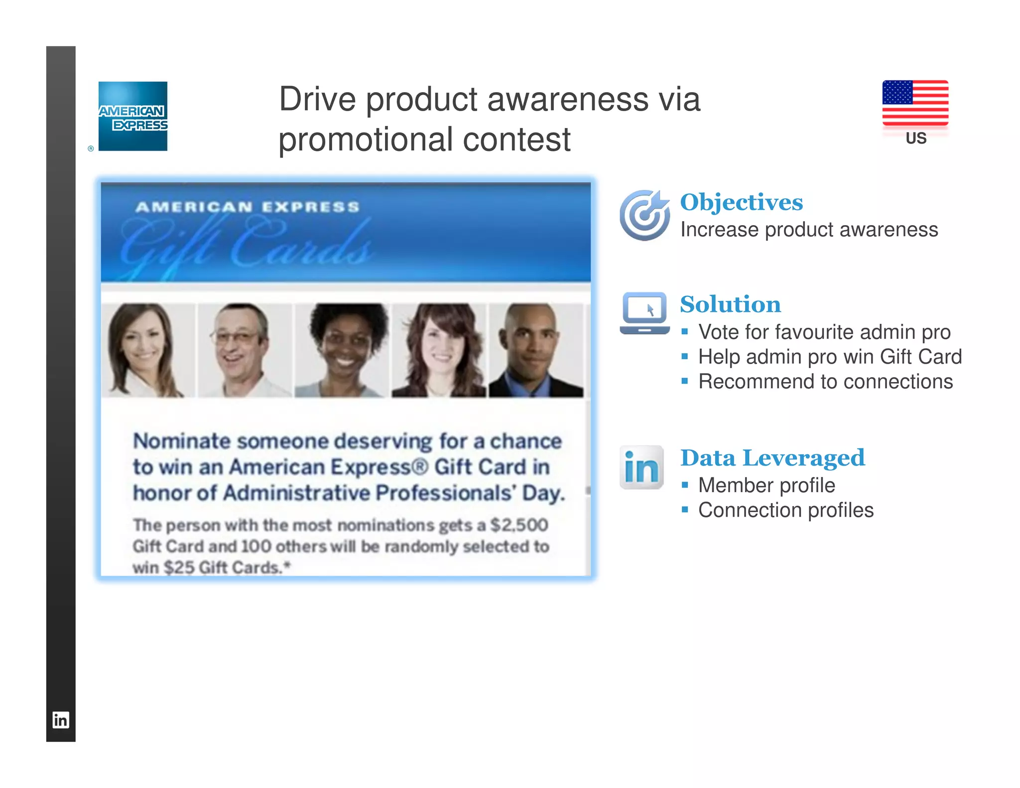 Drive product awareness via
promotional contest                             US



                         Objectives
                         Increase product awareness


                         Solution
                          Vote for favourite admin pro
                          Help admin pro win Gift Card
                          Recommend to connections


                         Data Leveraged
                          Member profile
                          Connection profiles
 