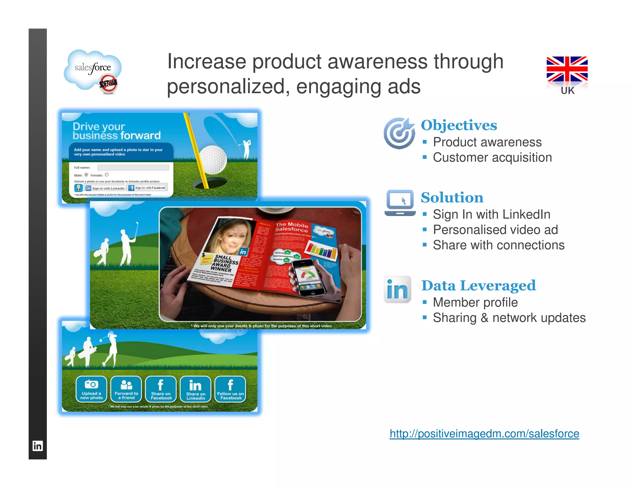 Increase product awareness through
personalized, engaging ads                             UK


                            Objectives
                              Product awareness
                              Customer acquisition


                            Solution
                              Sign In with LinkedIn
                              Personalised video ad
                              Share with connections


                            Data Leveraged
                              Member profile
                              Sharing & network updates




                      http://positiveimagedm.com/salesforce
 