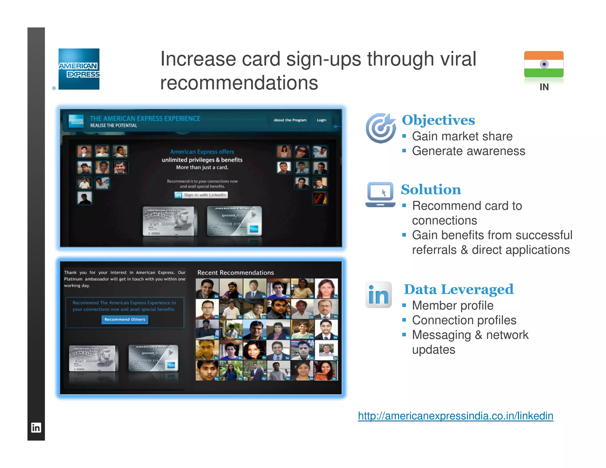 Increase card sign-ups through viral
recommendations                                              IN


                               Objectives
                                 Gain market share
                                 Generate awareness


                               Solution
                                 Recommend card to
                                 connections
                                 Gain benefits from successful
                                 referrals & direct applications


                               Data Leveraged
                                 Member profile
                                 Connection profiles
                                 Messaging & network
                                 updates




                      http://americanexpressindia.co.in/linkedin
 