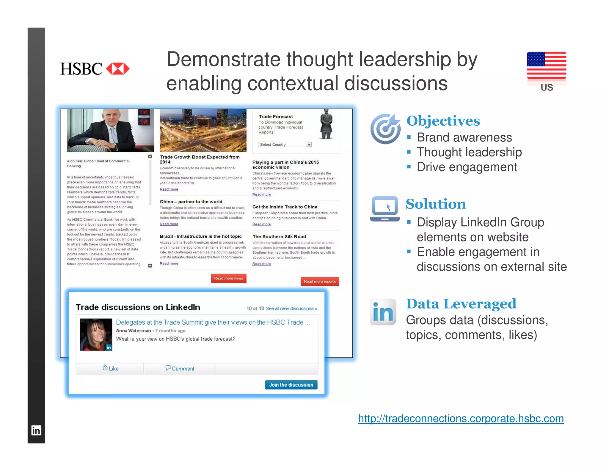 Demonstrate thought leadership by
enabling contextual discussions                          US


                             Objectives
                               Brand awareness
                               Thought leadership
                               Drive engagement


                             Solution
                               Display LinkedIn Group
                               elements on website
                               Enable engagement in
                               discussions on external site


                             Data Leveraged
                             Groups data (discussions,
                             topics, comments, likes)




                    http://tradeconnections.corporate.hsbc.com
 