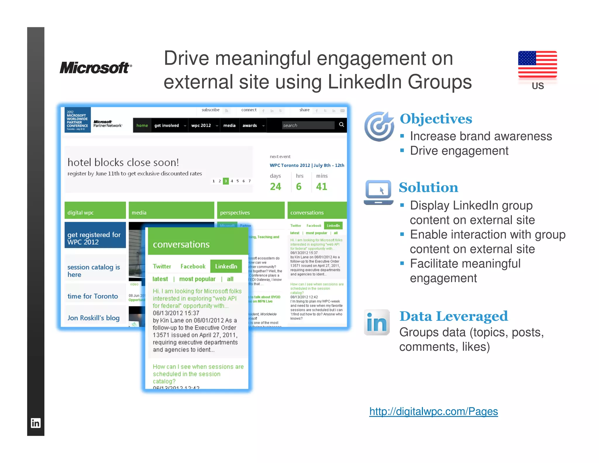 Drive meaningful engagement on
external site using LinkedIn Groups                  US


                             Objectives
                               Increase brand awareness
                               Drive engagement


                             Solution
                               Display LinkedIn group
                               content on external site
                               Enable interaction with group
                               content on external site
                               Facilitate meaningful
                               engagement


                             Data Leveraged
                             Groups data (topics, posts,
                             comments, likes)




                       http://digitalwpc.com/Pages
 