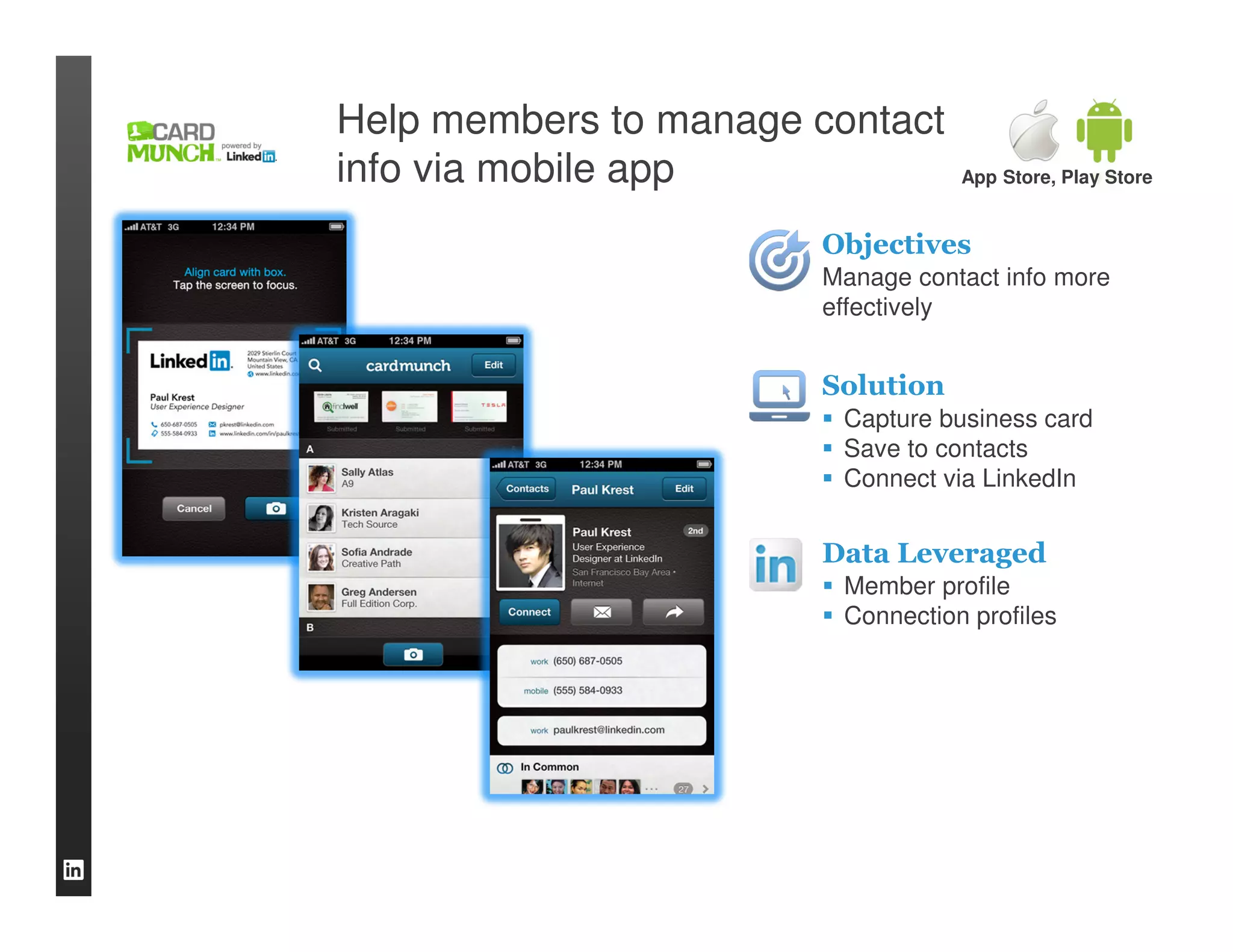 Help members to manage contact
info via mobile app                App Store, Play Store


                       Objectives
                       Manage contact info more
                       effectively


                       Solution
                         Capture business card
                         Save to contacts
                         Connect via LinkedIn


                       Data Leveraged
                         Member profile
                         Connection profiles
 