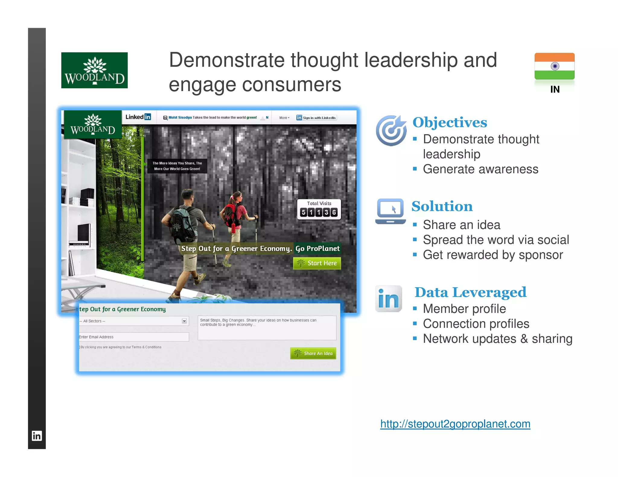 Demonstrate thought leadership and
engage consumers                                      IN


                           Objectives
                             Demonstrate thought
                             leadership
                             Generate awareness


                           Solution
                             Share an idea
                             Spread the word via social
                             Get rewarded by sponsor


                           Data Leveraged
                             Member profile
                             Connection profiles
                             Network updates & sharing




                     http://stepout2goproplanet.com
 