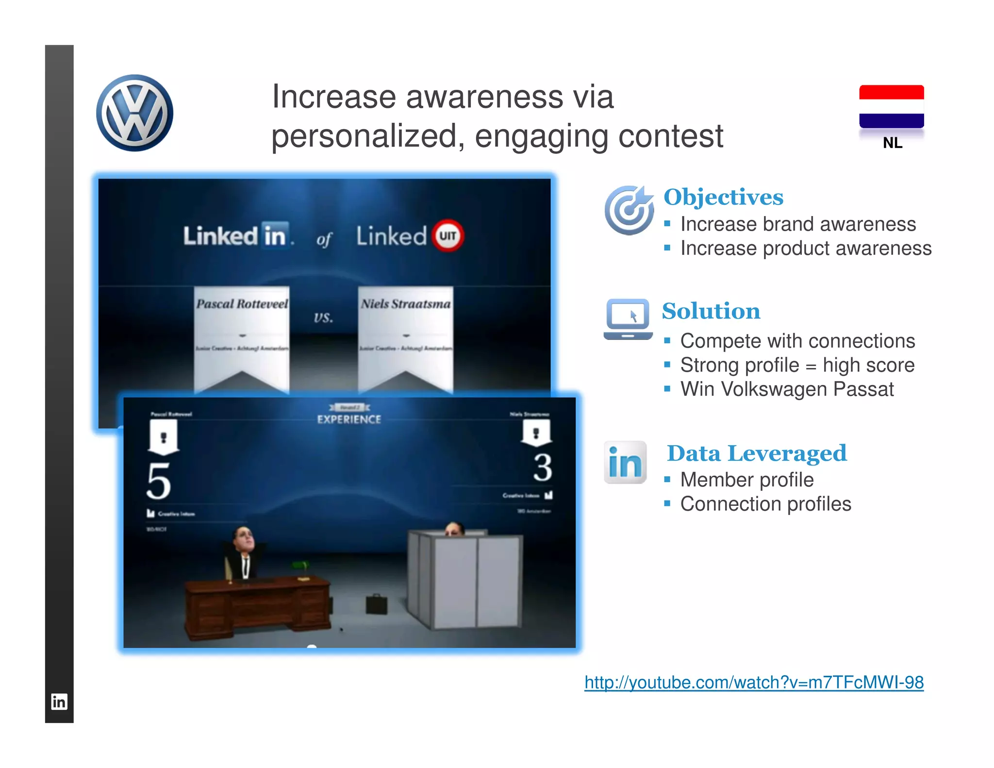 Increase awareness via
personalized, engaging contest                       NL


                            Objectives
                              Increase brand awareness
                              Increase product awareness


                            Solution
                              Compete with connections
                              Strong profile = high score
                              Win Volkswagen Passat


                             Data Leveraged
                              Member profile
                              Connection profiles




                    http://youtube.com/watch?v=m7TFcMWI-98
 