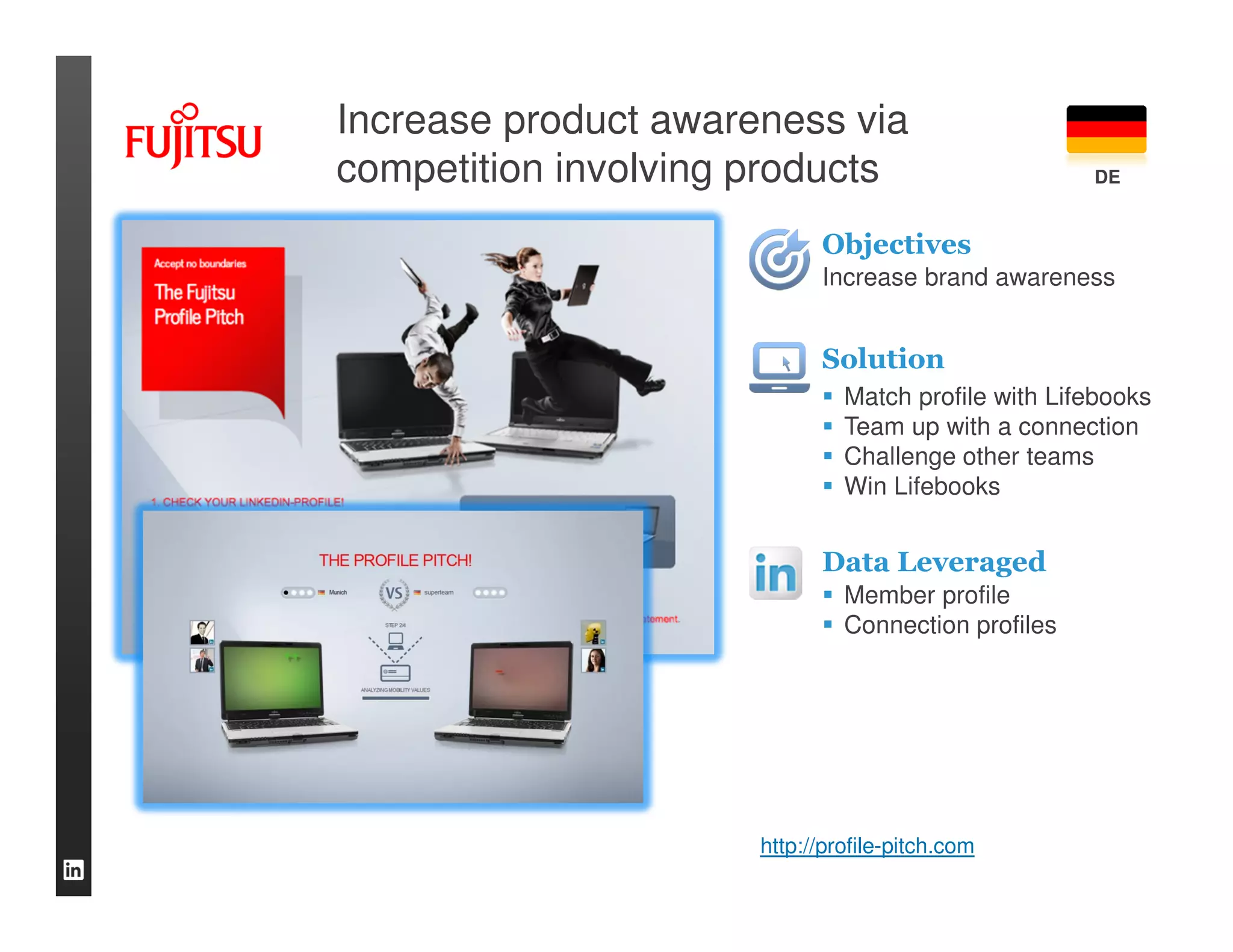 Increase product awareness via
competition involving products                       DE


                            Objectives
                            Increase brand awareness


                            Solution
                               Match profile with Lifebooks
                               Team up with a connection
                               Challenge other teams
                               Win Lifebooks


                            Data Leveraged
                               Member profile
                               Connection profiles




                      http://profile-pitch.com
 