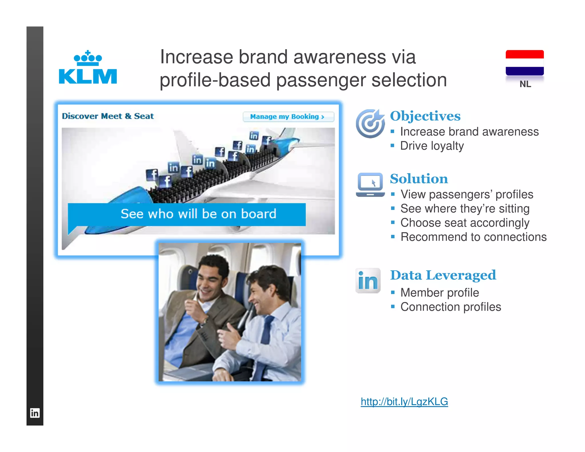 Increase brand awareness via
profile-based passenger selection                     NL


                             Objectives
                               Increase brand awareness
                               Drive loyalty

                             Solution
                                View passengers’ profiles
                                See where they’re sitting
                                Choose seat accordingly
                                Recommend to connections


                             Data Leveraged
                                Member profile
                                Connection profiles




                       http://bit.ly/LgzKLG
 