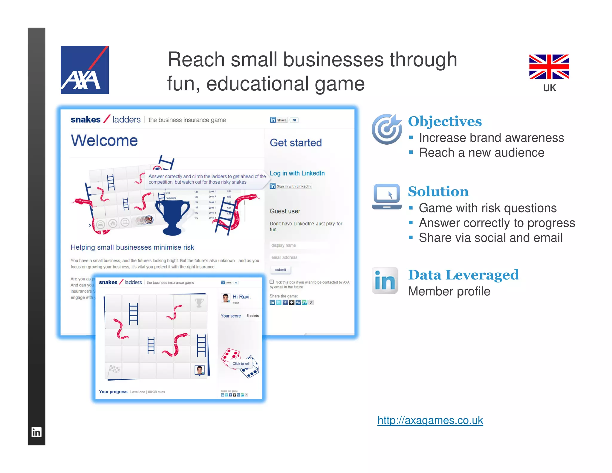 Reach small businesses through
fun, educational game                              UK


                           Objectives
                             Increase brand awareness
                             Reach a new audience


                           Solution
                             Game with risk questions
                             Answer correctly to progress
                             Share via social and email


                           Data Leveraged
                           Member profile




                     http://axagames.co.uk
 