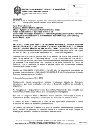 PODER JUDICIÁRIO DO ESTADO DE RONDÔNIA
Porto Velho - Fórum Criminal
Av. Rogério Weber, 1928, Centro, 76.801-030
e-mail:
Fl.______
_________________________
Cad.
Documento assinado digitalmente em 01/06/2015 10:49:17 conforme MP nº 2.200-2/2001 de 24/08/2001.
Signatário: FRANKLIN VIEIRA DOS SANTOS:1011561
PVH3CRIMINAL-18 - Número Verificador: 1501.2013.0002.3431.687821 - Validar em www.tjro.jus.br/adoc
Pág. 1 de 19
CONCLUSÃO
Aos 28 dias do mês de Maio de 2015, faço estes autos conclusos ao Juiz de Direito Franklin Vieira dos Santos.
Eu, _________ Rosimar Oliveira Melocra - Escrivã(o) Judicial, escrevi conclusos.
Vara: 3ª Vara Criminal
Processo: 0000232-24.2013.8.22.0501
Classe: Ação Penal - Procedimento Ordinário (Réu Solto)
Autor: Ministério Público do Estado de Rondônia
Denunciado: Francisco Edwilson Bessa Holanda Negreiros; Valney Cristian Pereira de
Moraes; Leila Oliveira Fortuoso; João Francisco da Costa Chagas Junior; Shisley
Milene Araújo Couto
Vistos.
FRANCISCO EDWILSON BESSA DE HOLANDA NEGREIROS, VALNEY CRISTIAN
PEREIRA DE MORAIS, LEILA OLIVEIRA FORTUOSO, JOÃO FRANCISCO DA COSTA
CHAGAS JÚNIOR e SHISLEY MILENE ARAÚJO COUTO, qualificados nos autos, foram
denunciados pelo Ministério Público e dados como incursos nas penas do art. 299, caput,
c/c o art. 61, I e II, “g”, duas vezes, na forma do art. 71, todos do Código Penal.
Sustenta a inicial acusatória que nos dias 10 de fevereiro de 2010 e 5 de maio de 2010,
nesta Capital, FRANCISCO EDWILSON, VALNEY, LEILA, JOÃO FRANCISCO e SHISLEY,
em comunhão de esforços e vontades, fizeram inserir declaração falsa em atos constitutivos
da empresa Fortal Construções Ltda., registrados na Junta Comercial do Estado de
Rondônia, com a finalidade de alterar a verdade sobre fato juridicamente relevante
(titularidade da pessoa jurídica).
Consta que FRANCISCO EDWILSON e VALNEY são os verdadeiros proprietários da
empresa, porém colocaram LEILA, JOÃO FRANCISCO E SHISLEY como sócios de direito,
figurando eles apenas como “laranjas”.
A denúncia foi recebida em 10.01.2013.
Pessoalmente citados apresentaram resposta à acusação através de defensores
constituídos, que foram analisadas pelo juízo e designada audiência de instrução e
julgamento.
Na instrução que se seguiu foram ouvidas duas testemunhas arroladas pela acusação, sete
testemunhas arroladas pelas defesas e os acusados foram interrogados.
Em sede de alegações finais o Ministério Público entendeu comprovada a autoria e
materialidade do delito e requereu a condenação dos acusados nos termos da inicial.
A defesa de JOÃO FRANCISCO e SHISLEY não apresentou preliminares a serem
superadas. No mérito, se manifestou pela absolvição.
Já a defesa de FRANCISCO EDWILSON e LEILA sustentou preliminarmente a inépcia da
inicial, violação ao princípio do promotor natural e a ausência de cópia integral da
investigação. No mérito, também se manifestou pela absolvição.
 