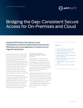 A P P GAT E .C O M
SOFTWARE-DEFINED PERIMETER
BENEFITS
• 	 Consistent access control across cloud-	
	 native and hybrid environments
• 	 Built like the cloud—massively scalable,
	 distributed, and resilient
• 	 Better network security than legacy VPNs,
	 NACs, and firewalls
• 	 Remote and third-party access is identity 	
	 and context sensitive
• 	 Unauthorized resources are completely
	invisible
• 	 Secure, encrypted connection between
As enterprise organizations adopt cloud,
there are decisions made on what needs
to stay on-premises and what can move.
These hybrid environments are often
architected differently and support many
different use cases and legacy applications.
In this hybrid world, the perimeter can be
anywhere and needs to be consistently
secured everywhere. Organizations
undertaking cloud migration need to
consider how they’ll deliver consistent,
secure access across all their environments.
Traditional perimeter-based security
solutions such as VPNs, next-gen firewalls,
and NACs are ineffective at securing
distributed, hybrid IT infrastructure. There
are multiple ways people are managing
polices and permissions for cloud vs.
on-premises workloads. It’s complicated,
difficult, expensive, and dangerous.
APPGATE SDP: SECURE ANY
APPLICATION, ON ANY PLATFORM,
ANYWHERE
AppGate SDP is a powerful network
security platform capable of securing
any application, on any platform, in any
location. While many Software-Defined
Perimeter solutions are built primarily to
secure web and cloud-based applications,
AppGate SDP is purpose-built for
hybrid environments.
AppGate SDP dynamically controls access
across hybrid networks based on identity-
centric policies. It works by creating one-
to-one connections between users and the
network they need to access – a segment
of one. AppGate SDP is resilient and
massively scalable to support enterprise-
grade, mission-critical, and global
environments.
Bridging the Gap: Consistent Secure
Access for On-Premises and Cloud
AppGate SDP delivers the industry’s most
comprehensive Software-Defined Perimeter solution,
offering secure access regardless of infrastructure or
migration destination.
 