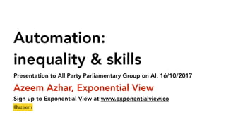 Automation:
inequality & skills
Azeem Azhar, Exponential View
Sign up to Exponential View at www.exponentialview.co
@azeem
Presentation to All Party Parliamentary Group on AI, 16/10/2017
 
