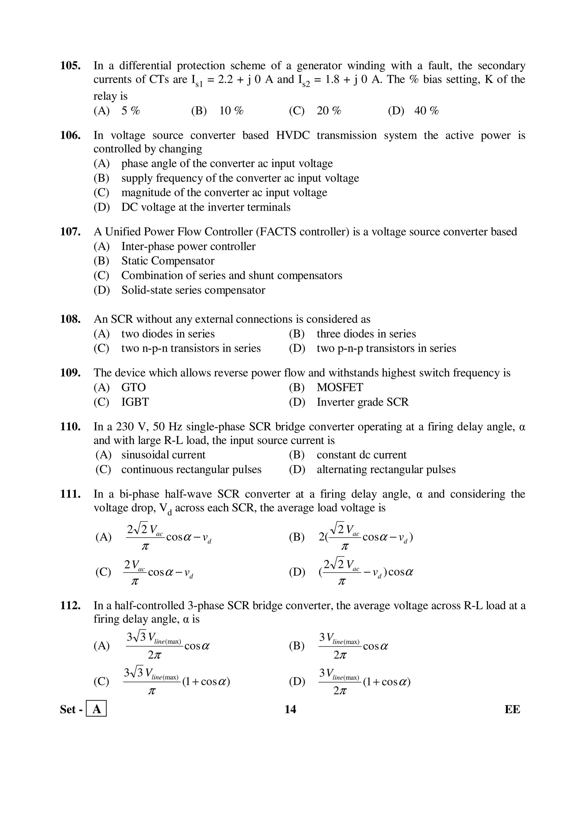 Set - A 14 EE
105. In a differential protection scheme of a generator winding with a fault, the secondary
currents of CTs are Is1 = 2.2 + j 0 A and Is2 = 1.8 + j 0 A. The % bias setting, K of the
relay is
(A) 5 % (B) 10 % (C) 20 % (D) 40 %
106. In voltage source converter based HVDC transmission system the active power is
controlled by changing
(A) phase angle of the converter ac input voltage
(B) supply frequency of the converter ac input voltage
(C) magnitude of the converter ac input voltage
(D) DC voltage at the inverter terminals
107. A Unified Power Flow Controller (FACTS controller) is a voltage source converter based
(A) Inter-phase power controller
(B) Static Compensator
(C) Combination of series and shunt compensators
(D) Solid-state series compensator
108. An SCR without any external connections is considered as
(A) two diodes in series (B) three diodes in series
(C) two n-p-n transistors in series (D) two p-n-p transistors in series
109. The device which allows reverse power flow and withstands highest switch frequency is
(A) GTO (B) MOSFET
(C) IGBT (D) Inverter grade SCR
110. In a 230 V, 50 Hz single-phase SCR bridge converter operating at a firing delay angle, α
and with large R-L load, the input source current is
(A) sinusoidal current (B) constant dc current
(C) continuous rectangular pulses (D) alternating rectangular pulses
111. In a bi-phase half-wave SCR converter at a firing delay angle, α and considering the
voltage drop, Vd across each SCR, the average load voltage is
(A) d
ac
v
V
−α
π
cos
22
(B) )cos
2
(2 d
ac
v
V
−α
π
(C) d
ac
v
V
−α
π
cos
2
(D) α
π
cos)
22
( d
ac
v
V
−
112. In a half-controlled 3-phase SCR bridge converter, the average voltage across R-L load at a
firing delay angle, α is
(A) α
π
cos
2
33 (max)lineV
(B) α
π
cos
2
3 (max)lineV
(C) )cos1(
33 (max)
α
π
+lineV
(D) )cos1(
2
3 (max)
α
π
+lineV
 