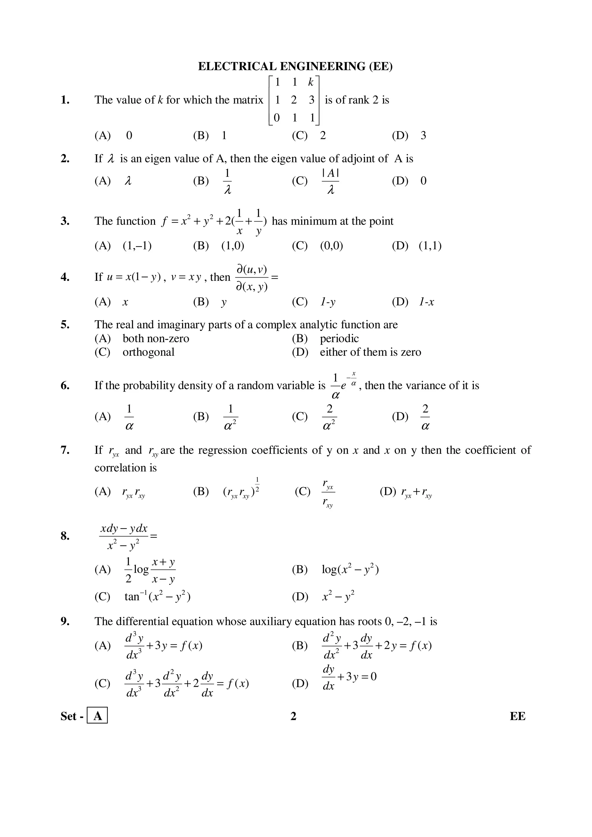 Set - A 2 EE
ELECTRICAL ENGINEERING (EE)
1. The value of k for which the matrix
1 1
1 2 3
0 1 1
k 
 
 
  
is of rank 2 is
(A) 0 (B) 1 (C) 2 (D) 3
2. If λ is an eigen value of A, then the eigen value of adjoint of A is
(A) λ (B)
1
λ
(C)
| |A
λ
(D) 0
3. The function 2 2 1 1
2( )f x y
x y
= + + + has minimum at the point
(A) (1,–1) (B) (1,0) (C) (0,0) (D) (1,1)
4. If (1 )u x y= − , v xy= , then
( , )
( , )
u v
x y
∂
=
∂
(A) x (B) y (C) 1-y (D) 1-x
5. The real and imaginary parts of a complex analytic function are
(A) both non-zero (B) periodic
(C) orthogonal (D) either of them is zero
6. If the probability density of a random variable is
1
x
e α
α
−
, then the variance of it is
(A)
1
α
(B) 2
1
α
(C) 2
2
α
(D)
2
α
7. If yxr and xyr are the regression coefficients of y on x and x on y then the coefficient of
correlation is
(A) yx xyr r (B)
1
2
( )yx xyr r (C) yx
xy
r
r
(D) yx xyr r+
8. 2 2
xdy ydx
x y
−
=
−
(A)
1
log
2
x y
x y
+
−
(B) 2 2
log( )x y−
(C) 1 2 2
tan ( )x y−
− (D) 2 2
x y−
9. The differential equation whose auxiliary equation has roots 0, –2, –1 is
(A)
3
3
3 ( )
d y
y f x
dx
+ = (B)
2
2
3 2 ( )
d y dy
y f x
dx dx
+ + =
(C)
3 2
3 2
3 2 ( )
d y d y dy
f x
dx dx dx
+ + = (D)
3 0
dy
y
dx
+ =
 
