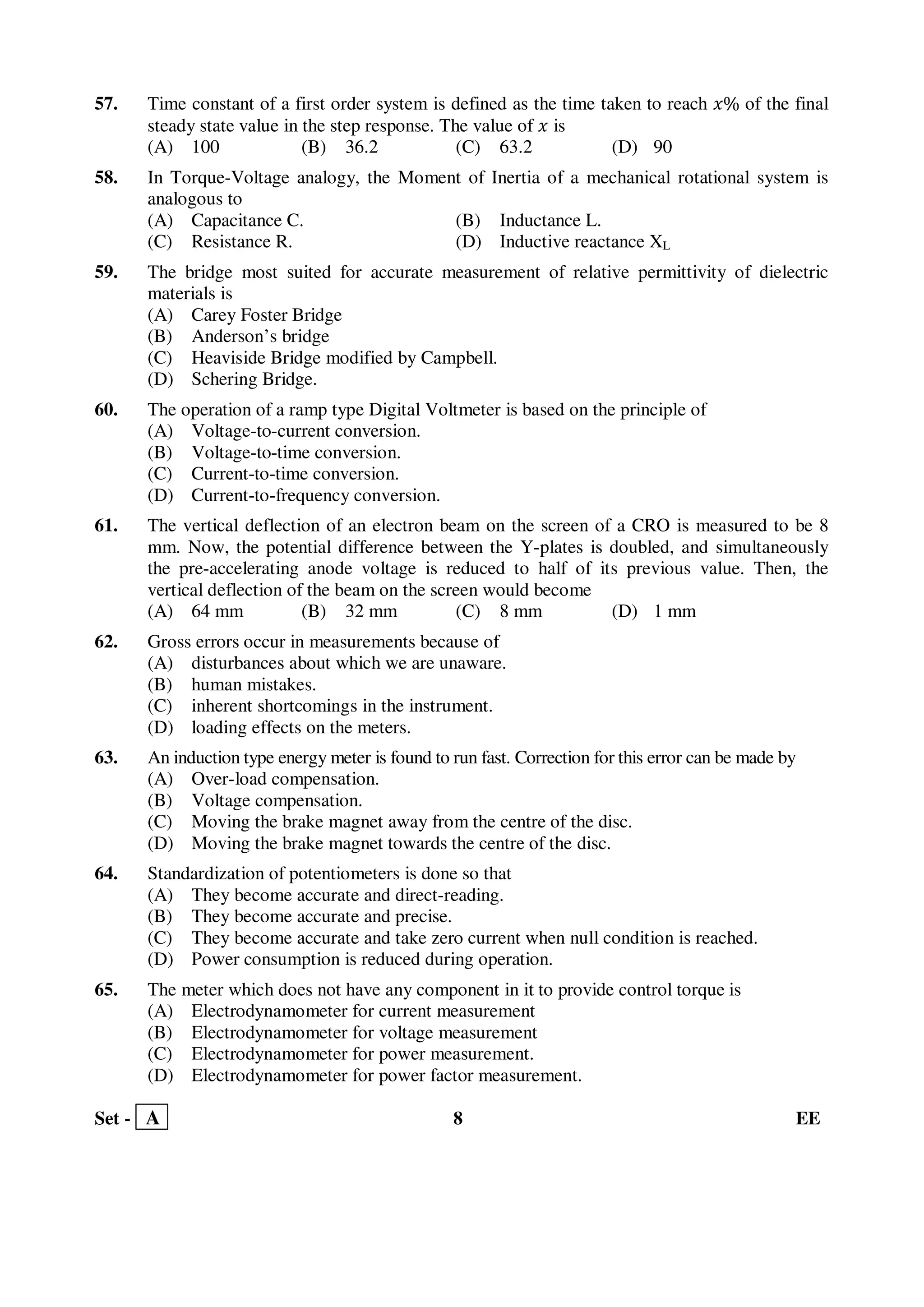 Set - A 8 EE
57. Time constant of a first order system is defined as the time taken to reach ‫%ݔ‬ of the final
steady state value in the step response. The value of ‫ݔ‬ is
(A) 100 (B) 36.2 (C) 63.2 (D) 90
58. In Torque-Voltage analogy, the Moment of Inertia of a mechanical rotational system is
analogous to
(A) Capacitance C. (B) Inductance L.
(C) Resistance R. (D) Inductive reactance XL
59. The bridge most suited for accurate measurement of relative permittivity of dielectric
materials is
(A) Carey Foster Bridge
(B) Anderson’s bridge
(C) Heaviside Bridge modified by Campbell.
(D) Schering Bridge.
60. The operation of a ramp type Digital Voltmeter is based on the principle of
(A) Voltage-to-current conversion.
(B) Voltage-to-time conversion.
(C) Current-to-time conversion.
(D) Current-to-frequency conversion.
61. The vertical deflection of an electron beam on the screen of a CRO is measured to be 8
mm. Now, the potential difference between the Y-plates is doubled, and simultaneously
the pre-accelerating anode voltage is reduced to half of its previous value. Then, the
vertical deflection of the beam on the screen would become
(A) 64 mm (B) 32 mm (C) 8 mm (D) 1 mm
62. Gross errors occur in measurements because of
(A) disturbances about which we are unaware.
(B) human mistakes.
(C) inherent shortcomings in the instrument.
(D) loading effects on the meters.
63. An induction type energy meter is found to run fast. Correction for this error can be made by
(A) Over-load compensation.
(B) Voltage compensation.
(C) Moving the brake magnet away from the centre of the disc.
(D) Moving the brake magnet towards the centre of the disc.
64. Standardization of potentiometers is done so that
(A) They become accurate and direct-reading.
(B) They become accurate and precise.
(C) They become accurate and take zero current when null condition is reached.
(D) Power consumption is reduced during operation.
65. The meter which does not have any component in it to provide control torque is
(A) Electrodynamometer for current measurement
(B) Electrodynamometer for voltage measurement
(C) Electrodynamometer for power measurement.
(D) Electrodynamometer for power factor measurement.
 