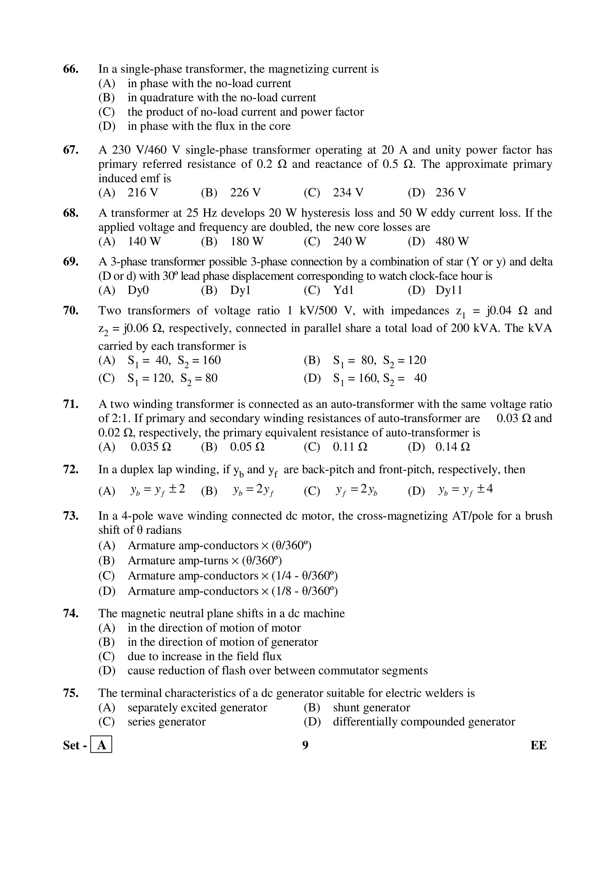 Set - A 9 EE
66. In a single-phase transformer, the magnetizing current is
(A) in phase with the no-load current
(B) in quadrature with the no-load current
(C) the product of no-load current and power factor
(D) in phase with the flux in the core
67. A 230 V/460 V single-phase transformer operating at 20 A and unity power factor has
primary referred resistance of 0.2 and reactance of 0.5 . The approximate primary
induced emf is
(A) 216 V (B) 226 V (C) 234 V (D) 236 V
68. A transformer at 25 Hz develops 20 W hysteresis loss and 50 W eddy current loss. If the
applied voltage and frequency are doubled, the new core losses are
(A) 140 W (B) 180 W (C) 240 W (D) 480 W
69. A 3-phase transformer possible 3-phase connection by a combination of star (Y or y) and delta
(D or d) with 30º lead phase displacement corresponding to watch clock-face hour is
(A) Dy0 (B) Dy1 (C) Yd1 (D) Dy11
70. Two transformers of voltage ratio 1 kV/500 V, with impedances z1 = j0.04 and
z2 = j0.06 , respectively, connected in parallel share a total load of 200 kVA. The kVA
carried by each transformer is
(A) S1 = 40, S2 = 160 (B) S1 = 80, S2 = 120
(C) S1 = 120, S2 = 80 (D) S1 = 160, S2 = 40
71. A two winding transformer is connected as an auto-transformer with the same voltage ratio
of 2:1. If primary and secondary winding resistances of auto-transformer are 0.03 and
0.02 , respectively, the primary equivalent resistance of auto-transformer is
(A) 0.035 (B) 0.05 (C) 0.11 (D) 0.14
72. In a duplex lap winding, if yb and yf are back-pitch and front-pitch, respectively, then
(A) 2±= fb yy (B) fb yy 2= (C) bf yy 2= (D) 4±= fb yy
73. In a 4-pole wave winding connected dc motor, the cross-magnetizing AT/pole for a brush
shift of θ radians
(A) Armature amp-conductors × (θ/360º)
(B) Armature amp-turns × (θ/360º)
(C) Armature amp-conductors × (1/4 - θ/360º)
(D) Armature amp-conductors × (1/8 - θ/360º)
74. The magnetic neutral plane shifts in a dc machine
(A) in the direction of motion of motor
(B) in the direction of motion of generator
(C) due to increase in the field flux
(D) cause reduction of flash over between commutator segments
75. The terminal characteristics of a dc generator suitable for electric welders is
(A) separately excited generator (B) shunt generator
(C) series generator (D) differentially compounded generator
 