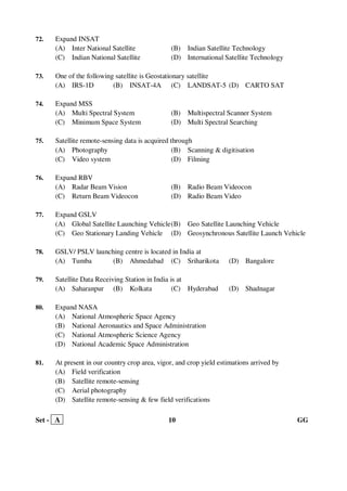 Set - A 10 GG
72. Expand INSAT
(A) Inter National Satellite (B) Indian Satellite Technology
(C) Indian National Satellite (D) International Satellite Technology
73. One of the following satellite is Geostationary satellite
(A) IRS-1D (B) INSAT-4A (C) LANDSAT-5 (D) CARTO SAT
74. Expand MSS
(A) Multi Spectral System (B) Multispectral Scanner System
(C) Minimum Space System (D) Multi Spectral Searching
75. Satellite remote-sensing data is acquired through
(A) Photography (B) Scanning & digitisation
(C) Video system (D) Filming
76. Expand RBV
(A) Radar Beam Vision (B) Radio Beam Videocon
(C) Return Beam Videocon (D) Radio Beam Video
77. Expand GSLV
(A) Global Satellite Launching Vehicle(B) Geo Satellite Launching Vehicle
(C) Geo Stationary Landing Vehicle (D) Geosynchronous Satellite Launch Vehicle
78. GSLV/ PSLV launching centre is located in India at
(A) Tumba (B) Ahmedabad (C) Sriharikota (D) Bangalore
79. Satellite Data Receiving Station in India is at
(A) Saharanpur (B) Kolkata (C) Hyderabad (D) Shadnagar
80. Expand NASA
(A) National Atmospheric Space Agency
(B) National Aeronautics and Space Administration
(C) National Atmospheric Science Agency
(D) National Academic Space Administration
81. At present in our country crop area, vigor, and crop yield estimations arrived by
(A) Field verification
(B) Satellite remote-sensing
(C) Aerial photography
(D) Satellite remote-sensing & few field verifications
 