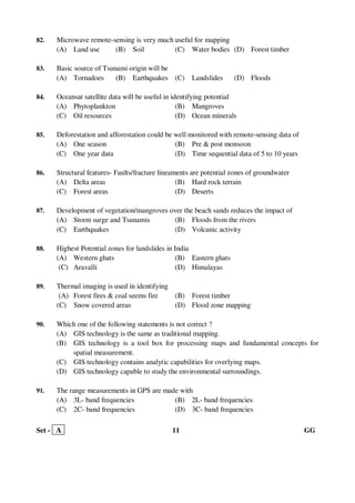 Set - A 11 GG
82. Microwave remote-sensing is very much useful for mapping
(A) Land use (B) Soil (C) Water bodies (D) Forest timber
83. Basic source of Tsunami origin will be
(A) Tornadoes (B) Earthquakes (C) Landslides (D) Floods
84. Oceansat satellite data will be useful in identifying potential
(A) Phytoplankton (B) Mangroves
(C) Oil resources (D) Ocean minerals
85. Deforestation and afforestation could be well monitored with remote-sensing data of
(A) One season (B) Pre & post monsoon
(C) One year data (D) Time sequential data of 5 to 10 years
86. Structural features- Faults/fracture lineaments are potential zones of groundwater
(A) Delta areas (B) Hard rock terrain
(C) Forest areas (D) Deserts
87. Development of vegetation/mangroves over the beach sands reduces the impact of
(A) Storm surge and Tsunamis (B) Floods from the rivers
(C) Earthquakes (D) Volcanic activity
88. Highest Potential zones for landslides in India
(A) Western ghats (B) Eastern ghats
(C) Aravalli (D) Himalayas
89. Thermal imaging is used in identifying
(A) Forest fires & coal seems fire (B) Forest timber
(C) Snow covered areas (D) Flood zone mapping
90. Which one of the following statements is not correct ?
(A) GIS technology is the same as traditional mapping.
(B) GIS technology is a tool box for processing maps and fundamental concepts for
spatial measurement.
(C) GIS technology contains analytic capabilities for overlying maps.
(D) GIS technology capable to study the environmental surroundings.
91. The range measurements in GPS are made with
(A) 3L- band frequencies (B) 2L- band frequencies
(C) 2C- band frequencies (D) 3C- band frequencies
 