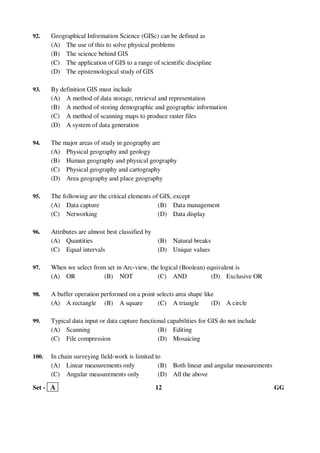 Set - A 12 GG
92. Geographical Information Science (GISc) can be defined as
(A) The use of this to solve physical problems
(B) The science behind GIS
(C) The application of GIS to a range of scientific discipline
(D) The epistemological study of GIS
93. By definition GIS must include
(A) A method of data storage, retrieval and representation
(B) A method of storing demographic and geographic information
(C) A method of scanning maps to produce raster files
(D) A system of data generation
94. The major areas of study in geography are
(A) Physical geography and geology
(B) Human geography and physical geography
(C) Physical geography and cartography
(D) Area geography and place geography
95. The following are the critical elements of GIS, except
(A) Data capture (B) Data management
(C) Networking (D) Data display
96. Attributes are almost best classified by
(A) Quantities (B) Natural breaks
(C) Equal intervals (D) Unique values
97. When we select from set in Arc-view, the logical (Boolean) equivalent is
(A) OR (B) NOT (C) AND (D) Exclusive OR
98. A buffer operation performed on a point selects area shape like
(A) A rectangle (B) A square (C) A triangle (D) A circle
99. Typical data input or data capture functional capabilities for GIS do not include
(A) Scanning (B) Editing
(C) File compression (D) Mosaicing
100. In chain surveying field-work is limited to
(A) Linear measurements only (B) Both linear and angular measurements
(C) Angular measurements only (D) All the above
 