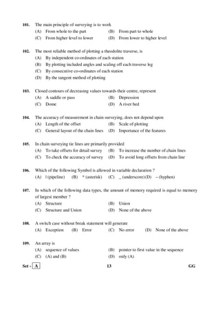 Set - A 13 GG
101. The main principle of surveying is to work
(A) From whole to the part (B) From part to whole
(C) From higher level to lower (D) From lower to higher level
102. The most reliable method of plotting a theodolite traverse, is
(A) By independent co-ordinates of each station
(B) By plotting included angles and scaling off each traverse leg
(C) By consecutive co-ordinates of each station
(D) By the tangent method of plotting
103. Closed contours of decreasing values towards their centre, represent
(A) A saddle or pass (B) Depression
(C) Dome (D) A river bed
104. The accuracy of measurement in chain surveying, does not depend upon
(A) Length of the offset (B) Scale of plotting
(C) General layout of the chain lines (D) Importance of the features
105. In chain surveying tie lines are primarily provided
(A) To take offsets for detail survey (B) To increase the number of chain lines
(C) To check the accuracy of survey (D) To avoid long offsets from chain line
106. Which of the following Symbol is allowed in variable declaration ?
(A) | (pipeline) (B) * (asterisk) (C) _ (underscore)(D) – (hyphen)
107. In which of the following data types, the amount of memory required is equal to memory
of largest member ?
(A) Structure (B) Union
(C) Structure and Union (D) None of the above
108. A switch case without break statement will generate
(A) Exception (B) Error (C) No error (D) None of the above
109. An array is
(A) sequence of values (B) pointer to first value in the sequence
(C) (A) and (B) (D) only (A)
 