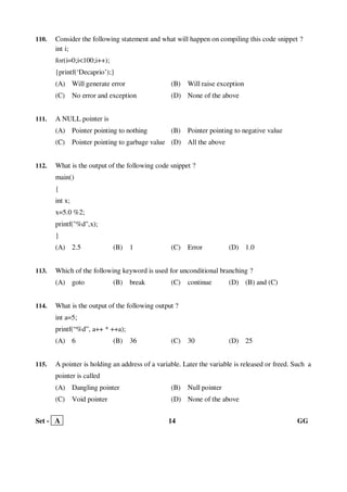 Set - A 14 GG
110. Consider the following statement and what will happen on compiling this code snippet ?
int i;
for(i=0;i<100;i++);
{printf(‘Decaprio’);}
(A) Will generate error (B) Will raise exception
(C) No error and exception (D) None of the above
111. A NULL pointer is
(A) Pointer pointing to nothing (B) Pointer pointing to negative value
(C) Pointer pointing to garbage value (D) All the above
112. What is the output of the following code snippet ?
main()
{
int x;
x=5.0 %2;
printf("%d",x);
}
(A) 2.5 (B) 1 (C) Error (D) 1.0
113. Which of the following keyword is used for unconditional branching ?
(A) goto (B) break (C) continue (D) (B) and (C)
114. What is the output of the following output ?
int a=5;
printf(“%d”, a++ * ++a);
(A) 6 (B) 36 (C) 30 (D) 25
115. A pointer is holding an address of a variable. Later the variable is released or freed. Such a
pointer is called
(A) Dangling pointer (B) Null pointer
(C) Void pointer (D) None of the above
 