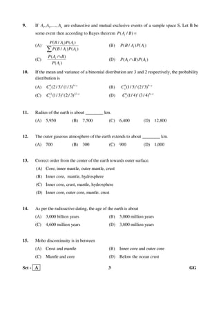 Set - A 3 GG
9. If 1 2, , , nA A A… are exhaustive and mutual exclusive events of a sample space S. Let B be
some event then according to Bayes theorem ( / )iP A B =
(A)
( / ) ( )
( / ) ( )
i i
i i
P B A P A
P B A P A∑
(B) ) ( )( / i iP P AB A
(C)
( )
( )
i
i
P A B
P A
∩
(D) )( ( )i iP B P AA ∩
10. If the mean and variance of a binomial distribution are 3 and 2 respectively, the probability
distribution is
(A) 9 9
(2 / 3) (1/ 3)x x
xC −
(B) 9 9
(1/ 3) (2/ 3)x x
xC −
(C) 12 12
(1/ 3) (2 / 3)x x
xC −
(D) 6 6
(1/ 4) (3/ 4)x x
xC −
11. Radius of the earth is about ________ km.
(A) 5,950 (B) 7,500 (C) 6,400 (D) 12,800
12. The outer gaseous atmosphere of the earth extends to about ________ km.
(A) 700 (B) 300 (C) 900 (D) 1,000
13. Correct order from the center of the earth towards outer surface.
(A) Core, inner mantle, outer mantle, crust
(B) Inner core, mantle, hydrosphere
(C) Inner core, crust, mantle, hydrosphere
(D) Inner core, outer core, mantle, crust
14. As per the radioactive dating, the age of the earth is about
(A) 3,000 billion years (B) 5,000 million years
(C) 4,600 million years (D) 3,800 million years
15. Moho discontinuity is in between
(A) Crust and mantle (B) Inner core and outer core
(C) Mantle and core (D) Below the ocean crust
 
