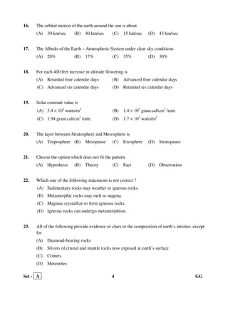 Set - A 4 GG
16. The orbital motion of the earth around the sun is about
(A) 30 km/sec (B) 40 km/sec (C) 15 km/sec (D) 43 km/sec
17. The Albedo of the Earth – Atmospheric System under clear sky conditions
(A) 20% (B) 17% (C) 35% (D) 30%
18. For each 400 feet increase in altitude flowering is
(A) Retarded four calendar days (B) Advanced four calendar days
(C) Advanced six calendar days (D) Retarded six calendar days
19. Solar constant value is
(A) 3.4 × 103
watts/m2
(B) 1.4 × 103
gram.cal/cm2
/min
(C) 1.94 gram.cal/cm2
/min. (D) 1.7 × 103
watts/m2
20. The layer between Stratosphere and Mesosphere is
(A) Troposphere (B) Mesopause (C) Exosphere (D) Stratopause
21. Choose the option which does not fit the pattern.
(A) Hypothesis (B) Theory (C) Fact (D) Observation
22. Which one of the following statements is not correct ?
(A) Sedimentary rocks may weather to igneous rocks.
(B) Metamorphic rocks may melt to magma.
(C) Magmas crystallize to form igneous rocks.
(D) Igneous rocks can undergo metamorphism.
23. All of the following provide evidence or clues to the composition of earth’s interior, except
for
(A) Diamond-bearing rocks
(B) Slivers of crustal and mantle rocks now exposed at earth’s surface
(C) Comets
(D) Meteorites
 