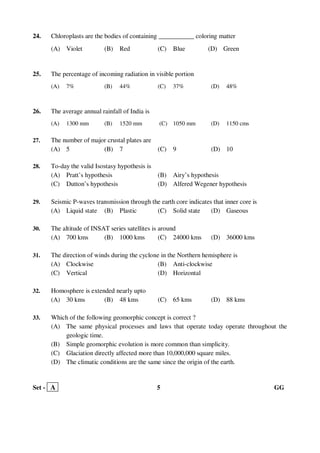 Set - A 5 GG
24. Chloroplasts are the bodies of containing ___________ coloring matter
(A) Violet (B) Red (C) Blue (D) Green
25. The percentage of incoming radiation in visible portion
(A) 7% (B) 44% (C) 37% (D) 48%
26. The average annual rainfall of India is
(A) 1300 mm (B) 1520 mm (C) 1050 mm (D) 1150 cms
27. The number of major crustal plates are
(A) 5 (B) 7 (C) 9 (D) 10
28. To-day the valid Isostasy hypothesis is
(A) Pratt’s hypothesis (B) Airy’s hypothesis
(C) Dutton’s hypothesis (D) Alfered Wegener hypothesis
29. Seismic P-waves transmission through the earth core indicates that inner core is
(A) Liquid state (B) Plastic (C) Solid state (D) Gaseous
30. The altitude of INSAT series satellites is around
(A) 700 kms (B) 1000 kms (C) 24000 kms (D) 36000 kms
31. The direction of winds during the cyclone in the Northern hemisphere is
(A) Clockwise (B) Anti-clockwise
(C) Vertical (D) Horizontal
32. Homosphere is extended nearly upto
(A) 30 kms (B) 48 kms (C) 65 kms (D) 88 kms
33. Which of the following geomorphic concept is correct ?
(A) The same physical processes and laws that operate today operate throughout the
geologic time.
(B) Simple geomorphic evolution is more common than simplicity.
(C) Glaciation directly affected more than 10,000,000 square miles.
(D) The climatic conditions are the same since the origin of the earth.
 