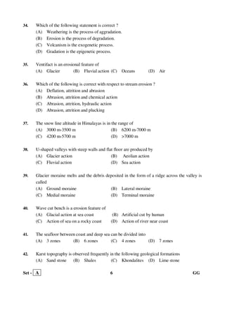 Set - A 6 GG
34. Which of the following statement is correct ?
(A) Weathering is the process of aggradation.
(B) Erosion is the process of degradation.
(C) Volcanism is the exogenetic process.
(D) Gradation is the epigenetic process.
35. Ventifact is an erosional feature of
(A) Glacier (B) Fluvial action (C) Oceans (D) Air
36. Which of the following is correct with respect to stream erosion ?
(A) Deflation, attrition and abrasion
(B) Abrasion, attrition and chemical action
(C) Abrasion, attrition, hydraulic action
(D) Abrasion, attrition and plucking
37. The snow line altitude in Himalayas is in the range of
(A) 3000 m-3500 m (B) 6200 m-7000 m
(C) 4200 m-5700 m (D) >7000 m
38. U-shaped valleys with steep walls and flat floor are produced by
(A) Glacier action (B) Aeolian action
(C) Fluvial action (D) Sea action
39. Glacier moraine melts and the debris deposited in the form of a ridge across the valley is
called
(A) Ground moraine (B) Lateral moraine
(C) Medial moraine (D) Terminal moraine
40. Wave cut bench is a erosion feature of
(A) Glacial action at sea coast (B) Artificial cut by human
(C) Action of sea on a rocky coast (D) Action of river near coast
41. The seafloor between coast and deep sea can be divided into
(A) 3 zones (B) 6 zones (C) 4 zones (D) 7 zones
42. Karst topography is observed frequently in the following geological formations
(A) Sand stone (B) Shales (C) Khondalites (D) Lime stone
 