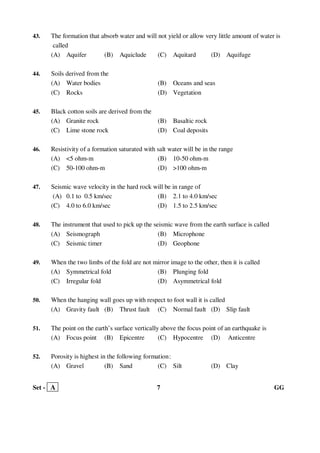 Set - A 7 GG
43. The formation that absorb water and will not yield or allow very little amount of water is
called
(A) Aquifer (B) Aquiclude (C) Aquitard (D) Aquifuge
44. Soils derived from the
(A) Water bodies (B) Oceans and seas
(C) Rocks (D) Vegetation
45. Black cotton soils are derived from the
(A) Granite rock (B) Basaltic rock
(C) Lime stone rock (D) Coal deposits
46. Resistivity of a formation saturated with salt water will be in the range
(A) <5 ohm-m (B) 10-50 ohm-m
(C) 50-100 ohm-m (D) >100 ohm-m
47. Seismic wave velocity in the hard rock will be in range of
(A) 0.1 to 0.5 km/sec (B) 2.1 to 4.0 km/sec
(C) 4.0 to 6.0 km/sec (D) 1.5 to 2.5 km/sec
48. The instrument that used to pick up the seismic wave from the earth surface is called
(A) Seismograph (B) Microphone
(C) Seismic timer (D) Geophone
49. When the two limbs of the fold are not mirror image to the other, then it is called
(A) Symmetrical fold (B) Plunging fold
(C) Irregular fold (D) Asymmetrical fold
50. When the hanging wall goes up with respect to foot wall it is called
(A) Gravity fault (B) Thrust fault (C) Normal fault (D) Slip fault
51. The point on the earth’s surface vertically above the focus point of an earthquake is
(A) Focus point (B) Epicentre (C) Hypocentre (D) Anticentre
52. Porosity is highest in the following formation:
(A) Gravel (B) Sand (C) Silt (D) Clay
 