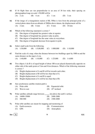 Set - A 9 GG
63. If 16 flight lines are run perpendicular to an area of 30 km wide, their spacing on
photographical map on scale 1:50,000 will be
(A) 2 cm (B) 4 cm (C) 1 cm (D) 3 cm
64. If the image of a triangulation station of RL 500m is 4cm from the principal point of a
vertical photo taken from an altitude of 2000m above datum, the displacement will be
(A) 2 mm (B) 6 mm (C) 8 mm (D) 10 mm
65. Which of the following statement is correct ?
(A) One degree of longitude has greatest value at equator.
(B) One degree of longitude has greatest value at poles.
(C) One degree of longitude has the same value at everywhere.
(D) One degree of longitude decrease from equator to pole.
66. Select small scale from the following.
(A) 1:50,000 (B) 1:5,00,000 (C) 1:000,000 (D) 1:10,000
67. Find the scale of a map, when the distance between two buildings apart by 1000 m and the
same distance on the map is 4 cm.
(A) 1:40,000 (B) 1:10,000 (C) 1:25,000 (D) 1:4,000
68. Two objects A & B is of equal height of about 100 m are placed diametrically opposite on
either side of the nadir point at 5 km and 8 km distances. Which of the following statement
is correct ?
(A) Height displacement of A and B will be towards each other.
(B) Height displacement of B will be less than that of A.
(C) Height displacement of A and B is equal.
(D) Height displacement of A will be less than that of B.
69. Sun synchronous satellite rotation path is
(A) Polar orbit (B) Equatorial orbit
(C) West to east (D) 45° inclined
70. Polar satellites altitude range between _____ km above the earth’s surface.
(A) 34000-35000 (B) 2400-3000
(C) 500-900 (D) 1500-2000
71. Polar orbit satellites are meant for mapping and monitoring of
(A) Earth resources (B) Communication
(C) GPS (D) Atmosphere
 