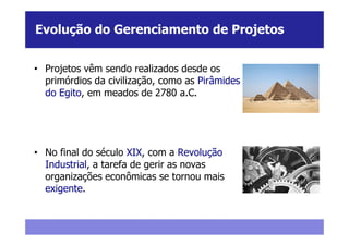 Evolução do Gerenciamento de Projetos


• Projetos vêm sendo realizados desde os
  primórdios da civilização, como as Pirâmides
  do Egito, em meados de 2780 a.C.




• No final do século XIX, com a Revolução
  Industrial, a tarefa de gerir as novas
  organizações econômicas se tornou mais
  exigente.
 