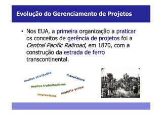 Evolução do Gerenciamento de Projetos


 • Nos EUA, a primeira organização a praticar
   os conceitos de gerência de projetos foi a
   Central Pacific Railroad, em 1870, com a
   construção da estrada de ferro
   transcontinental.
 