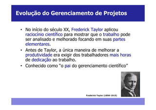 Evolução do Gerenciamento de Projetos

 • No início do século XX, Frederick Taylor aplicou
   raciocínio científico para mostrar que o trabalho pode
   ser analisado e melhorado focando em suas partes
   elementares.
 • Antes de Taylor, a única maneira de melhorar a
   produtividade era exigir dos trabalhadores mais horas
   de dedicação ao trabalho.
 • Conhecido como “o pai do gerenciamento científico”




                                  Frederick Taylor (1856-1915)
 