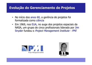 Evolução do Gerenciamento de Projetos

 • No início dos anos 60, a gerência de projetos foi
   formalizada como ciência
 • Em 1969, nos EUA, no auge dos projetos espaciais da
   NASA, um grupo de cinco profissionais liderado por Jim
   Snyder fundou o Project Management Institute - PMI




                                          Jim Snyder
 