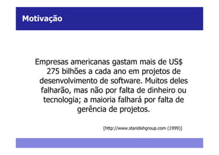 Motivação




  Empresas americanas gastam mais de US$
     275 bilhões a cada ano em projetos de
   desenvolvimento de software. Muitos deles
   falharão, mas não por falta de dinheiro ou
    tecnologia; a maioria falhará por falta de
              gerência de projetos.

                     [http://www.standishgroup.com (1999)]
 