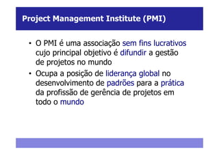 Project Management Institute (PMI)


 • O PMI é uma associação sem fins lucrativos
   cujo principal objetivo é difundir a gestão
   de projetos no mundo
 • Ocupa a posição de liderança global no
   desenvolvimento de padrões para a prática
   da profissão de gerência de projetos em
   todo o mundo
 