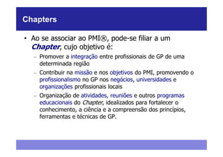 Chapters

• Ao se associar ao PMI®, pode-se filiar a um
  Chapter, cujo objetivo é:
  – Promover a integração entre profissionais de GP de uma
    determinada região
  – Contribuir na missão e nos objetivos do PMI, promovendo o
    profissionalismo no GP nos negócios, universidades e
    organizações profissionais locais
  – Organização de atividades, reuniões e outros programas
    educacionais do Chapter, idealizados para fortalecer o
    conhecimento, a ciência e a compreensão dos princípios,
    ferramentas e técnicas de GP.
 
