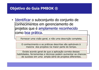 Objetivo do Guia PMBOK ®


• Identificar o subconjunto do conjunto de
  conhecimentos em gerenciamento de
  projetos que é amplamente reconhecido
  como boa prática.
      Fornecer uma visão geral, e não uma descrição completa.

       O conhecimento e as práticas descritas são aplicáveis à
           maioria dos projetos na maior parte do tempo.

         Existe acordo geral de que a aplicação correta dessas
   habilidades, ferramentas e técnicas podem aumentar as chances
       de sucesso em uma ampla série de projetos diferentes.
 