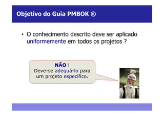 Objetivo do Guia PMBOK ®


 • O conhecimento descrito deve ser aplicado
   uniformemente em todos os projetos ?



             NÃO !
     Deve-se adequá-lo para
      um projeto específico.
 