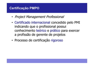 Certificação PMP®

 • Project Management Professional
 • Certificado internacional concedido pelo PMI
   indicando que o profissional possui
   conhecimento teórico e prático para exercer
   a profissão de gerente de projetos
 • Processo de certificação rigoroso
 