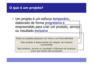 O que é um projeto?


 • Um projeto é um esforço temporário,
   elaborado de forma progressiva e
   empreendido para criar um produto, serviço
   ou resultado exclusivo

   Todos os projetos possuem um início e um final definidos

       Todo projeto é desenvolvido em etapas, de maneira
                          incremental
    Todo produto, serviço ou resultado é diferente de qualquer
                 outro que tenha sido produzido
 