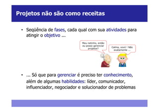 Projetos não são como receitas

 • Seqüência de fases, cada qual com sua atividades para
   atingir o objetivo ...
                              Meu netinho, então
                              eu posso gerenciar
                                                   Calma, vovó ! Não
                                  projetos?
                                                    exatamente ...




 • ... Só que para gerenciar é preciso ter conhecimento,
   além de algumas habilidades: líder, comunicador,
   influenciador, negociador e solucionador de problemas
 