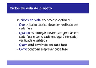 Ciclos de vida do projeto


 • Os ciclos de vida do projeto definem:
    – Que trabalho técnico deve ser realizado em
      cada fase
    – Quando as entregas devem ser geradas em
      cada fase e como cada entrega é revisada,
      verificada e validada
    – Quem está envolvido em cada fase
    – Como controlar e aprovar cada fase
 